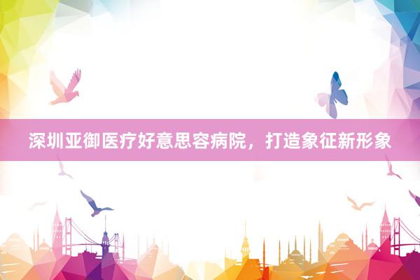 深圳亚御医疗好意思容病院，打造象征新形象