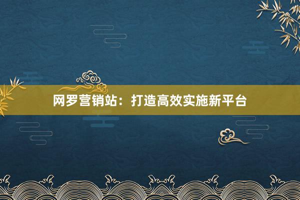 网罗营销站：打造高效实施新平台